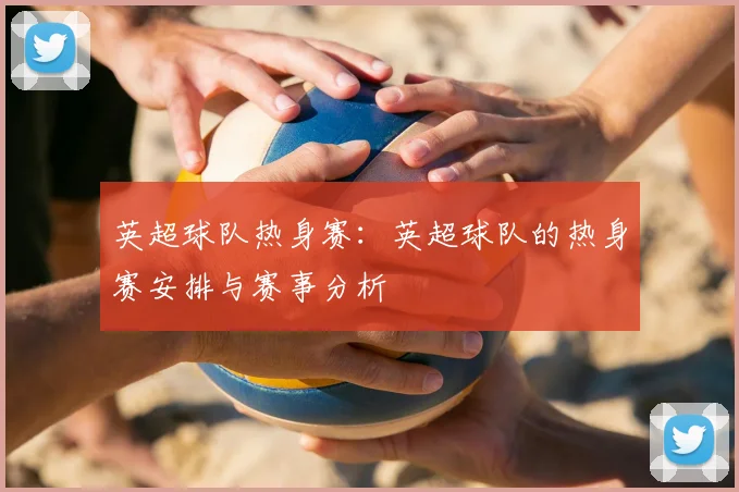 英超球队热身赛：英超球队的热身赛安排与赛事分析